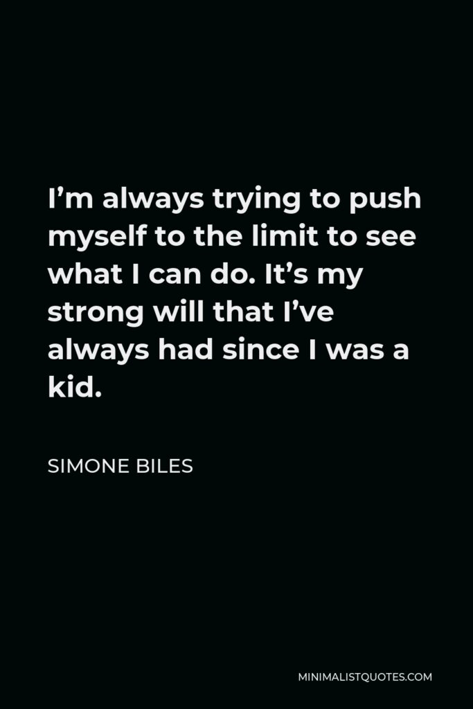 Simone Biles Quote - I’m always trying to push myself to the limit to see what I can do. It’s my strong will that I’ve always had since I was a kid.
