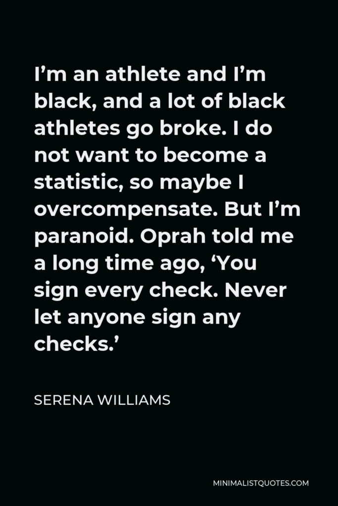 Serena Williams Quote - I’m an athlete and I’m black, and a lot of black athletes go broke. I do not want to become a statistic, so maybe I overcompensate. But I’m paranoid. Oprah told me a long time ago, ‘You sign every check. Never let anyone sign any checks.’