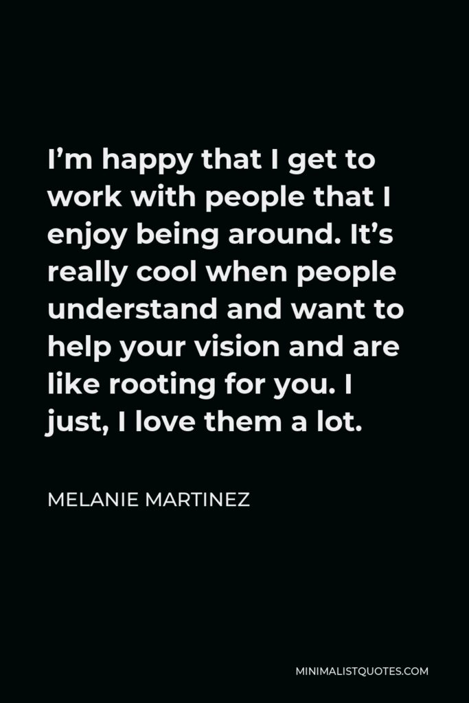 Melanie Martinez Quote - I’m happy that I get to work with people that I enjoy being around. It’s really cool when people understand and want to help your vision and are like rooting for you. I just, I love them a lot.