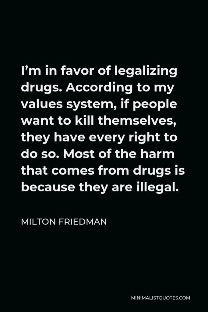 Milton Friedman Quote - I’m in favor of legalizing drugs. According to my values system, if people want to kill themselves, they have every right to do so. Most of the harm that comes from drugs is because they are illegal.