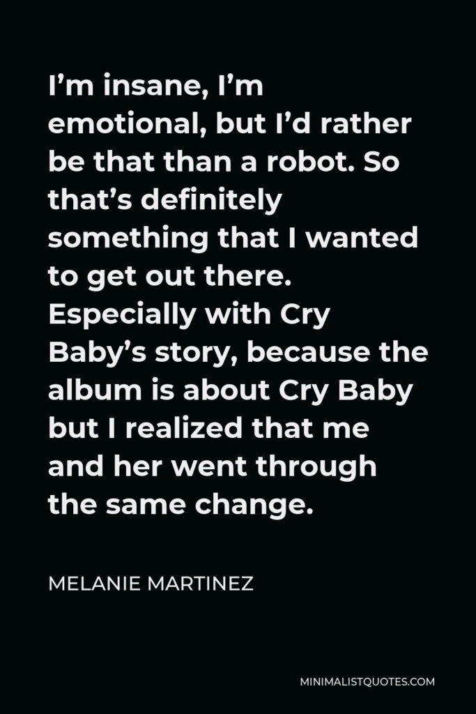 Melanie Martinez Quote - I’m insane, I’m emotional, but I’d rather be that than a robot. So that’s definitely something that I wanted to get out there. Especially with Cry Baby’s story, because the album is about Cry Baby but I realized that me and her went through the same change.