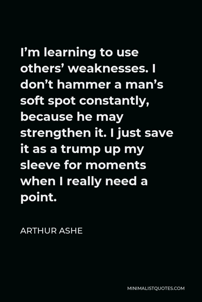 Arthur Ashe Quote - I’m learning to use others’ weaknesses. I don’t hammer a man’s soft spot constantly, because he may strengthen it. I just save it as a trump up my sleeve for moments when I really need a point.