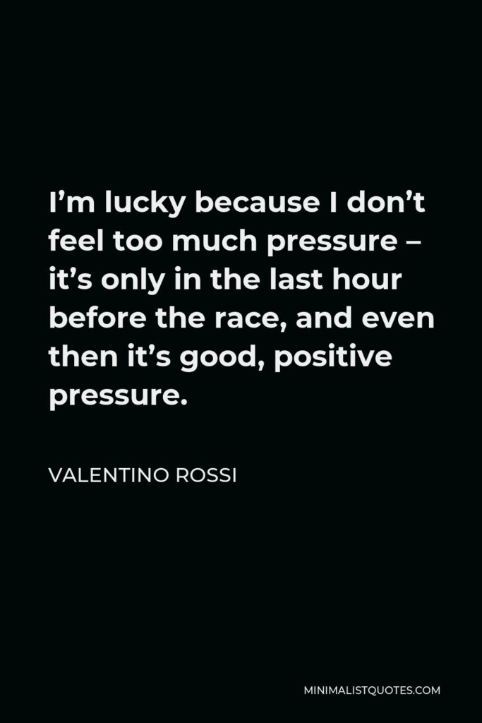Valentino Rossi Quote - I’m lucky because I don’t feel too much pressure – it’s only in the last hour before the race, and even then it’s good, positive pressure.