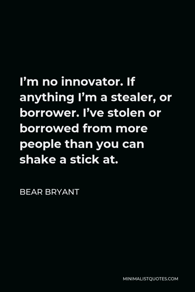 Bear Bryant Quote - I’m no innovator. If anything I’m a stealer, or borrower. I’ve stolen or borrowed from more people than you can shake a stick at.