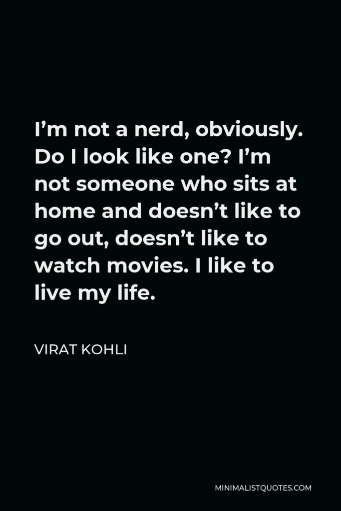 Virat Kohli Quote - I’m not a nerd, obviously. Do I look like one? I’m not someone who sits at home and doesn’t like to go out, doesn’t like to watch movies. I like to live my life.
