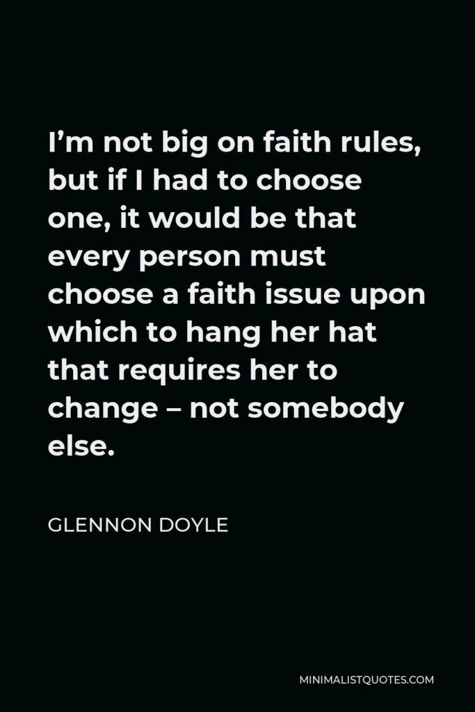 Glennon Doyle Quote - I’m not big on faith rules, but if I had to choose one, it would be that every person must choose a faith issue upon which to hang her hat that requires her to change – not somebody else.