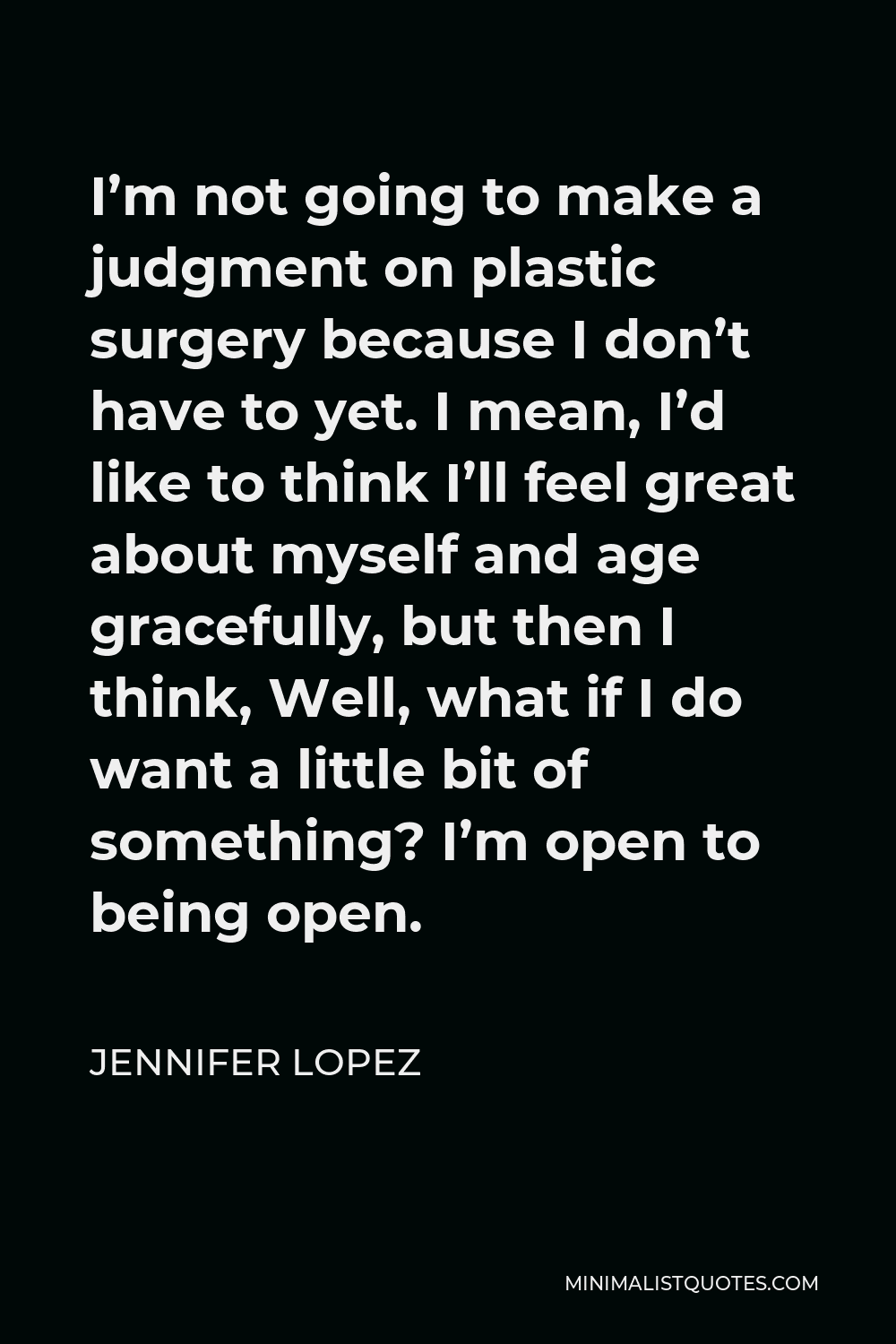 Jennifer Lopez Quote - I’m not going to make a judgment on plastic surgery because I don’t have to yet. I mean, I’d like to think I’ll feel great about myself and age gracefully, but then I think, Well, what if I do want a little bit of something? I’m open to being open.