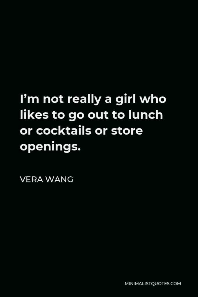 Vera Wang Quote - I’m not really a girl who likes to go out to lunch or cocktails or store openings.