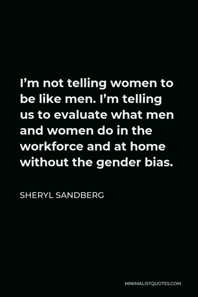 Sheryl Sandberg Quote - I’m not telling women to be like men. I’m telling us to evaluate what men and women do in the workforce and at home without the gender bias.