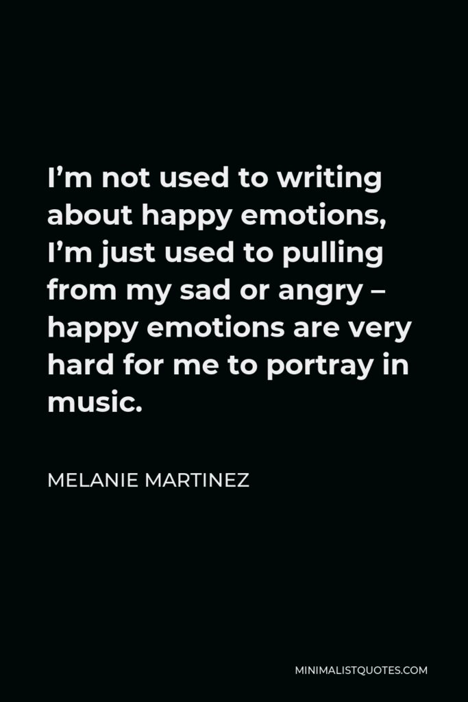Melanie Martinez Quote - I’m not used to writing about happy emotions, I’m just used to pulling from my sad or angry – happy emotions are very hard for me to portray in music.