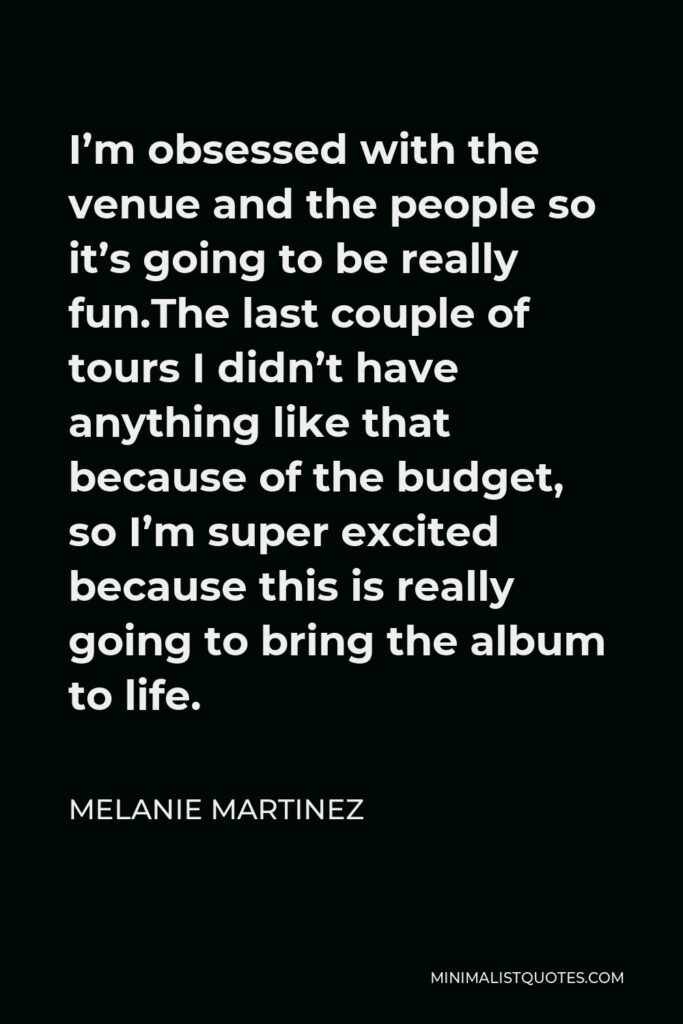 Melanie Martinez Quote - I’m obsessed with the venue and the people so it’s going to be really fun.The last couple of tours I didn’t have anything like that because of the budget, so I’m super excited because this is really going to bring the album to life.