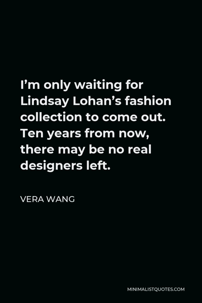 Vera Wang Quote - I’m only waiting for Lindsay Lohan’s fashion collection to come out. Ten years from now, there may be no real designers left.