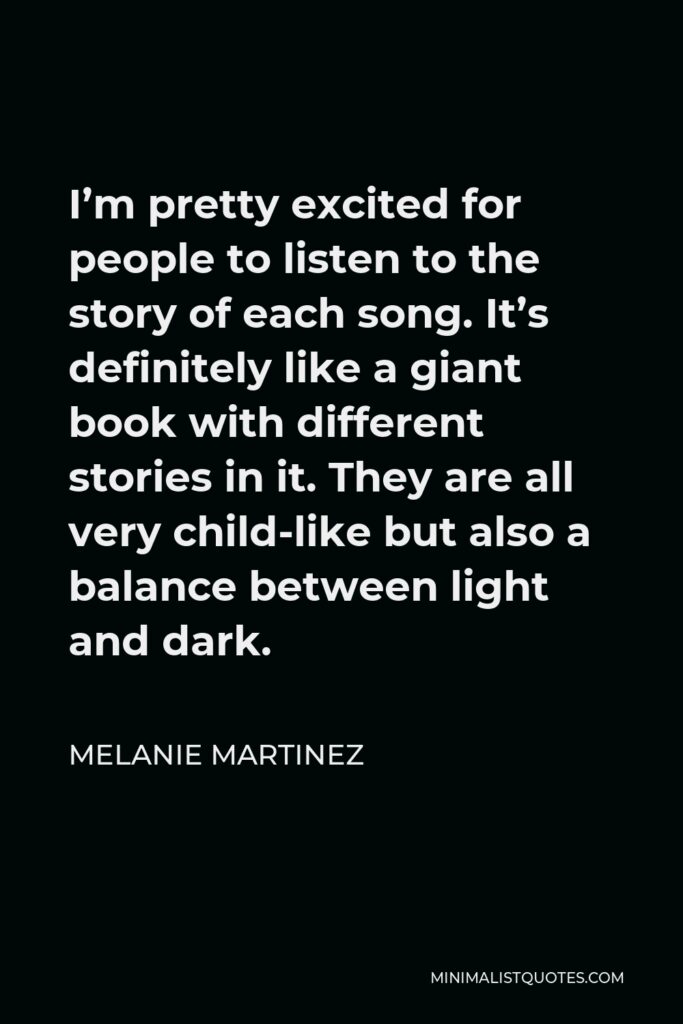 Melanie Martinez Quote - I’m pretty excited for people to listen to the story of each song. It’s definitely like a giant book with different stories in it. They are all very child-like but also a balance between light and dark.