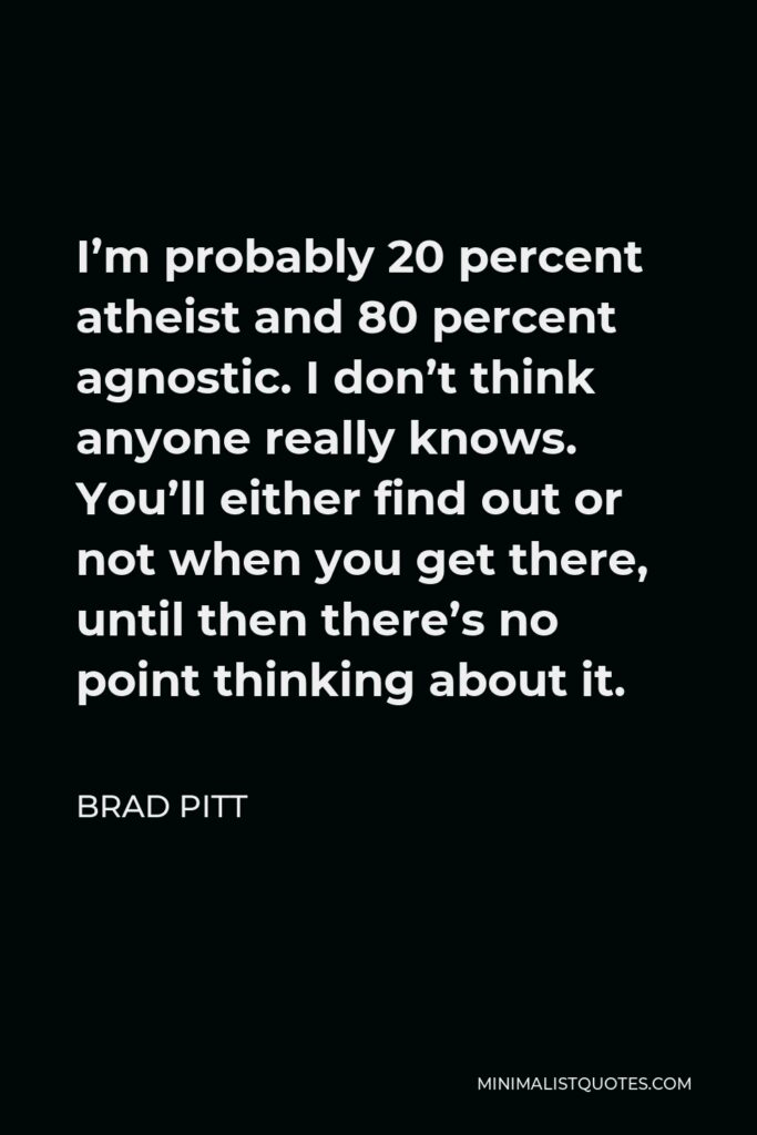 Brad Pitt Quote - I’m probably 20 percent atheist and 80 percent agnostic. I don’t think anyone really knows. You’ll either find out or not when you get there, until then there’s no point thinking about it.