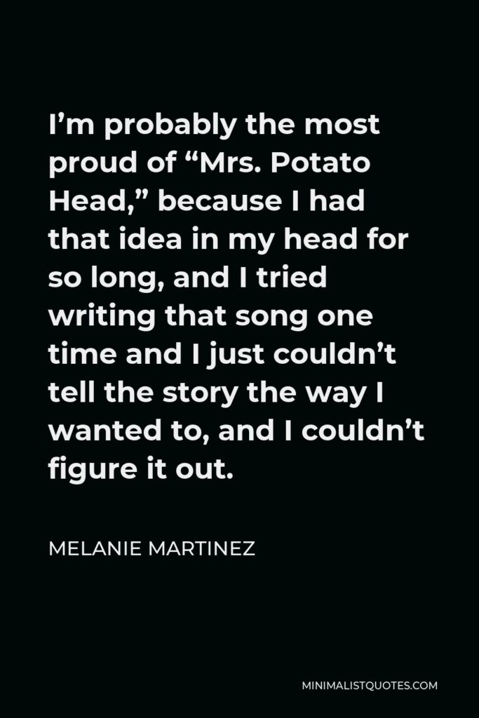Melanie Martinez Quote - I’m probably the most proud of “Mrs. Potato Head,” because I had that idea in my head for so long, and I tried writing that song one time and I just couldn’t tell the story the way I wanted to, and I couldn’t figure it out.