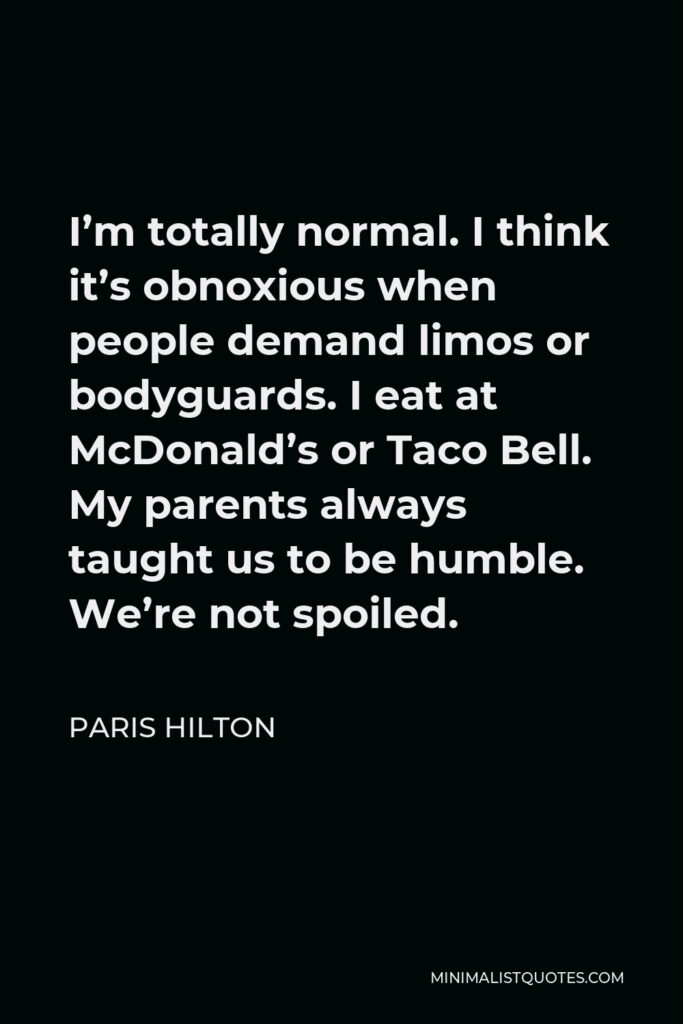 Paris Hilton Quote - I’m totally normal. I think it’s obnoxious when people demand limos or bodyguards. I eat at McDonald’s or Taco Bell. My parents always taught us to be humble. We’re not spoiled.