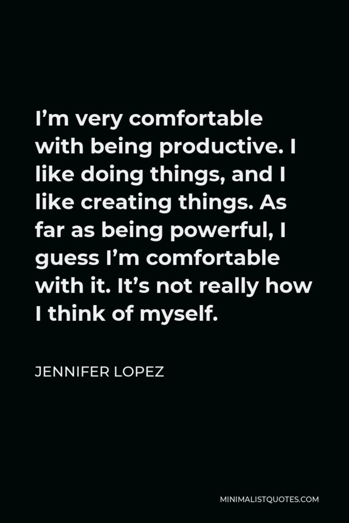 Jennifer Lopez Quote - I’m very comfortable with being productive. I like doing things, and I like creating things. As far as being powerful, I guess I’m comfortable with it. It’s not really how I think of myself.
