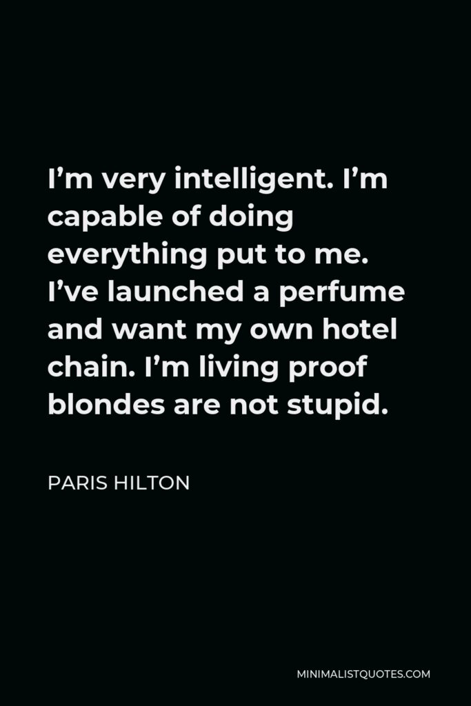 Paris Hilton Quote - I'm very intelligent. I'm capable of doing everything put to me. I've launched a perfume and want my own hotel chain. I'm living proof blondes are not stupid.