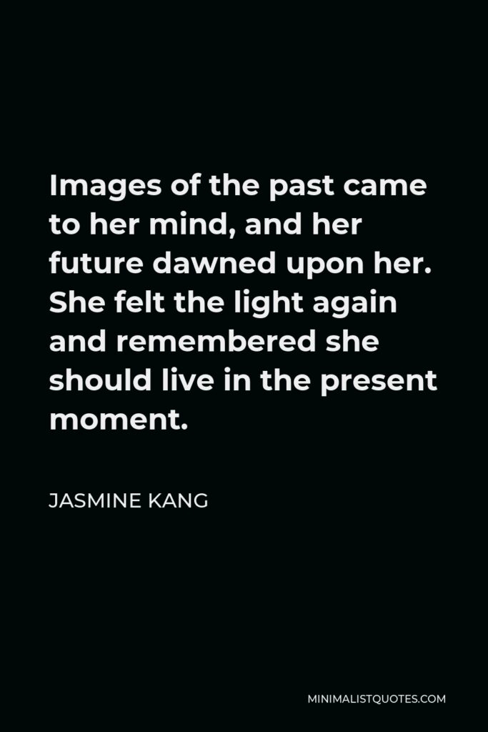 Jasmine Kang Quote - Images of the past came to her mind, and her future dawned upon her. She felt the light again and remembered she should live in the present moment.