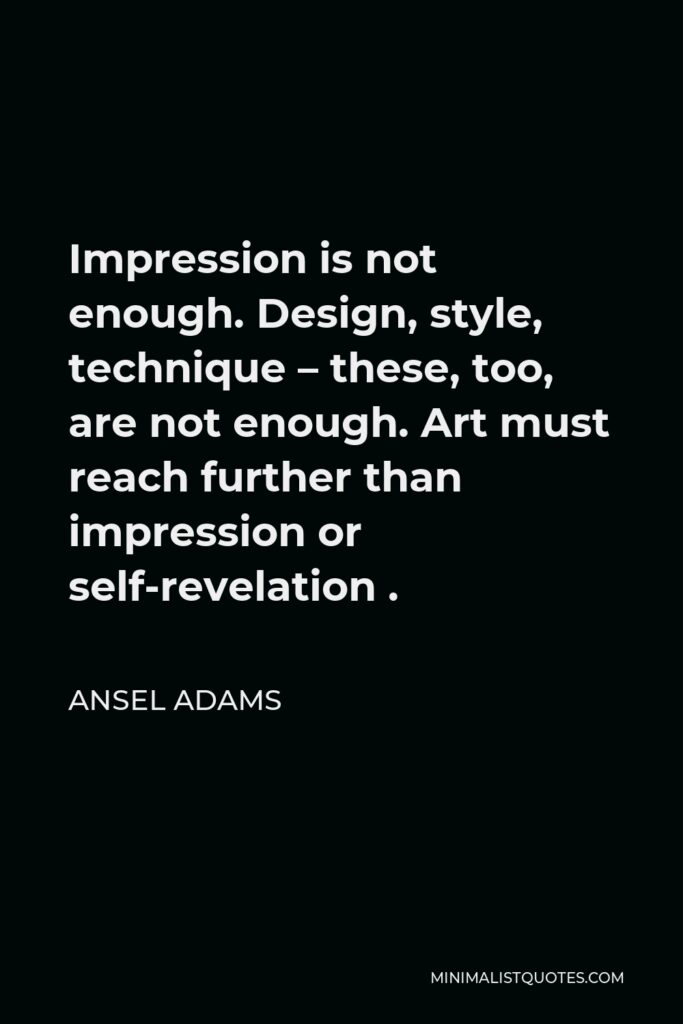 Ansel Adams Quote - Impression is not enough. Design, style, technique – these, too, are not enough. Art must reach further than impression or self-revelation .