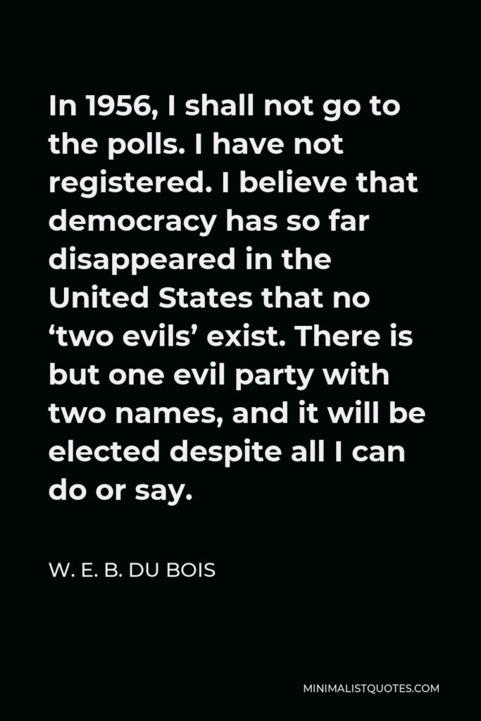 W. E. B. Du Bois Quote - In 1956, I shall not go to the polls. I have not registered. I believe that democracy has so far disappeared in the United States that no ‘two evils’ exist. There is but one evil party with two names, and it will be elected despite all I can do or say.