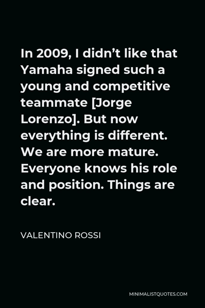 Valentino Rossi Quote - In 2009, I didn’t like that Yamaha signed such a young and competitive teammate [Jorge Lorenzo]. But now everything is different. We are more mature. Everyone knows his role and position. Things are clear.