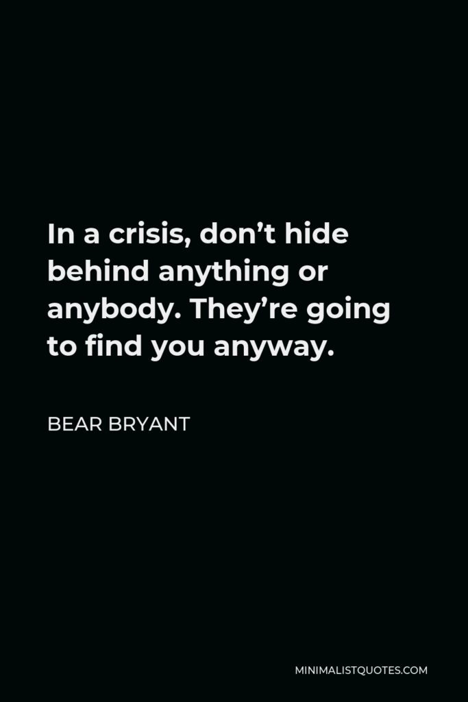 Bear Bryant Quote - In a crisis, don’t hide behind anything or anybody. They’re going to find you anyway.