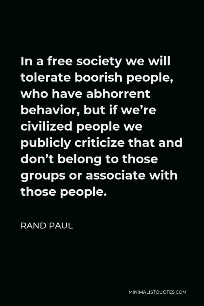 Rand Paul Quote - In a free society we will tolerate boorish people, who have abhorrent behavior, but if we’re civilized people we publicly criticize that and don’t belong to those groups or associate with those people.