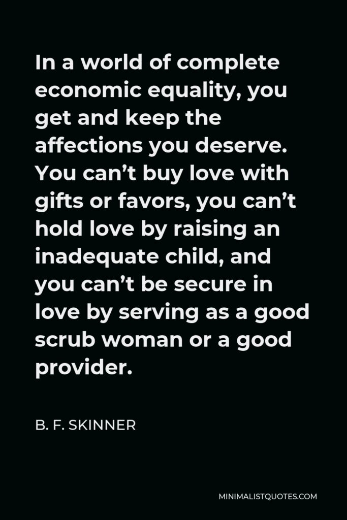 B. F. Skinner Quote - In a world of complete economic equality, you get and keep the affections you deserve. You can’t buy love with gifts or favors, you can’t hold love by raising an inadequate child, and you can’t be secure in love by serving as a good scrub woman or a good provider.