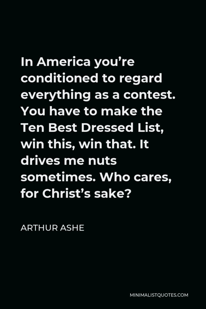 Arthur Ashe Quote - In America you’re conditioned to regard everything as a contest. You have to make the Ten Best Dressed List, win this, win that. It drives me nuts sometimes. Who cares, for Christ’s sake?