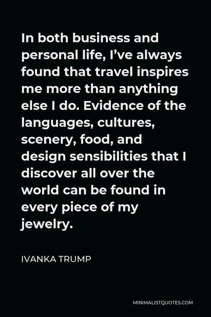 Ivanka Trump Quote - In both business and personal life, I’ve always found that travel inspires me more than anything else I do. Evidence of the languages, cultures, scenery, food, and design sensibilities that I discover all over the world can be found in every piece of my jewelry.