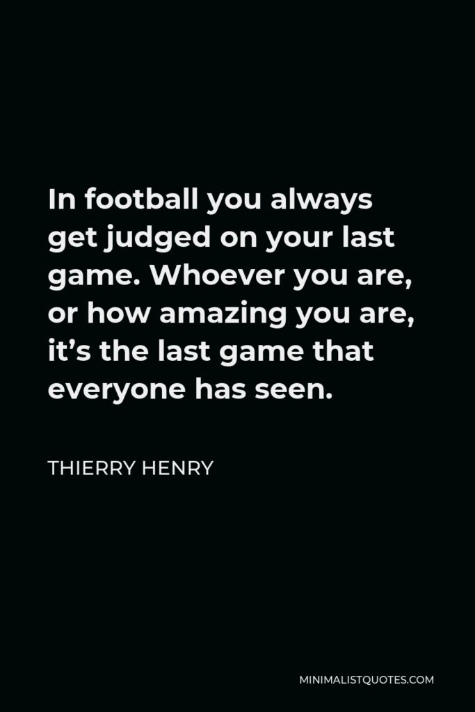 Thierry Henry Quote - In football you always get judged on your last game. Whoever you are, or how amazing you are, it’s the last game that everyone has seen.