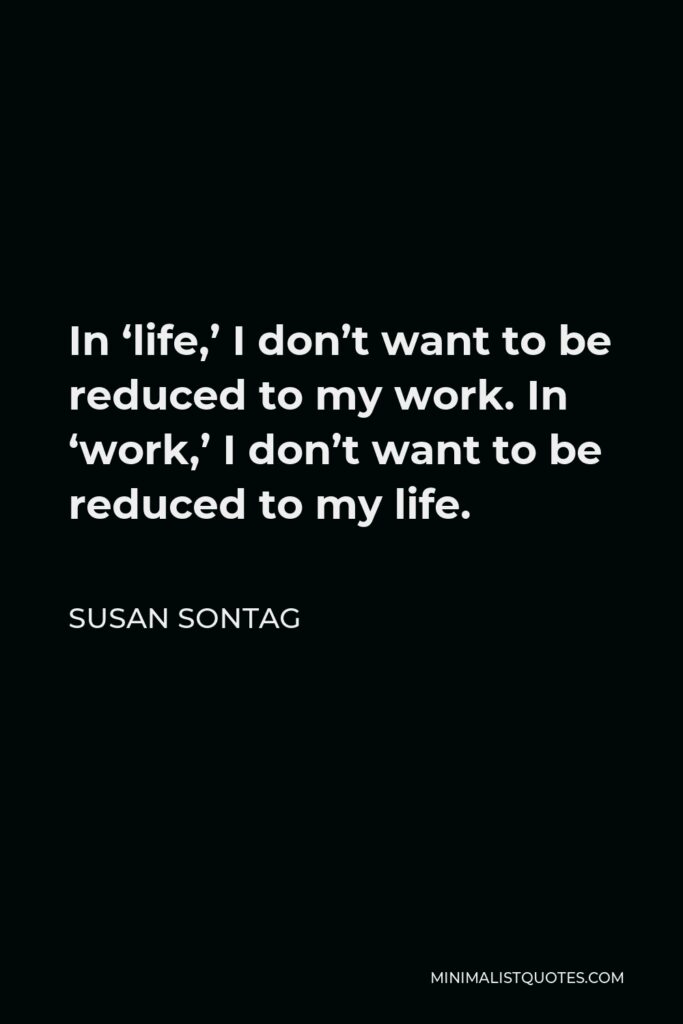 Susan Sontag Quote - In ‘life,’ I don’t want to be reduced to my work. In ‘work,’ I don’t want to be reduced to my life.