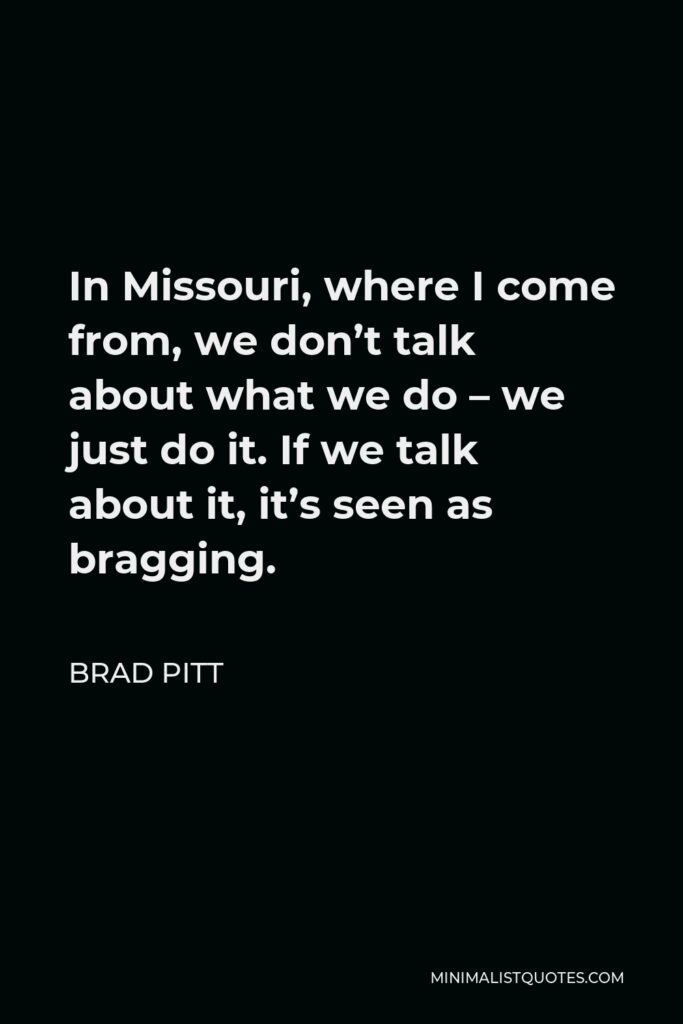 Brad Pitt Quote - In Missouri, where I come from, we don’t talk about what we do – we just do it. If we talk about it, it’s seen as bragging.