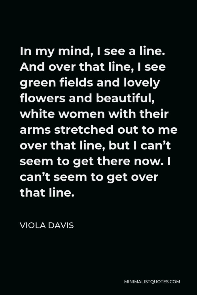 Viola Davis Quote - In my mind, I see a line. And over that line, I see green fields and lovely flowers and beautiful, white women with their arms stretched out to me over that line, but I can’t seem to get there now. I can’t seem to get over that line.