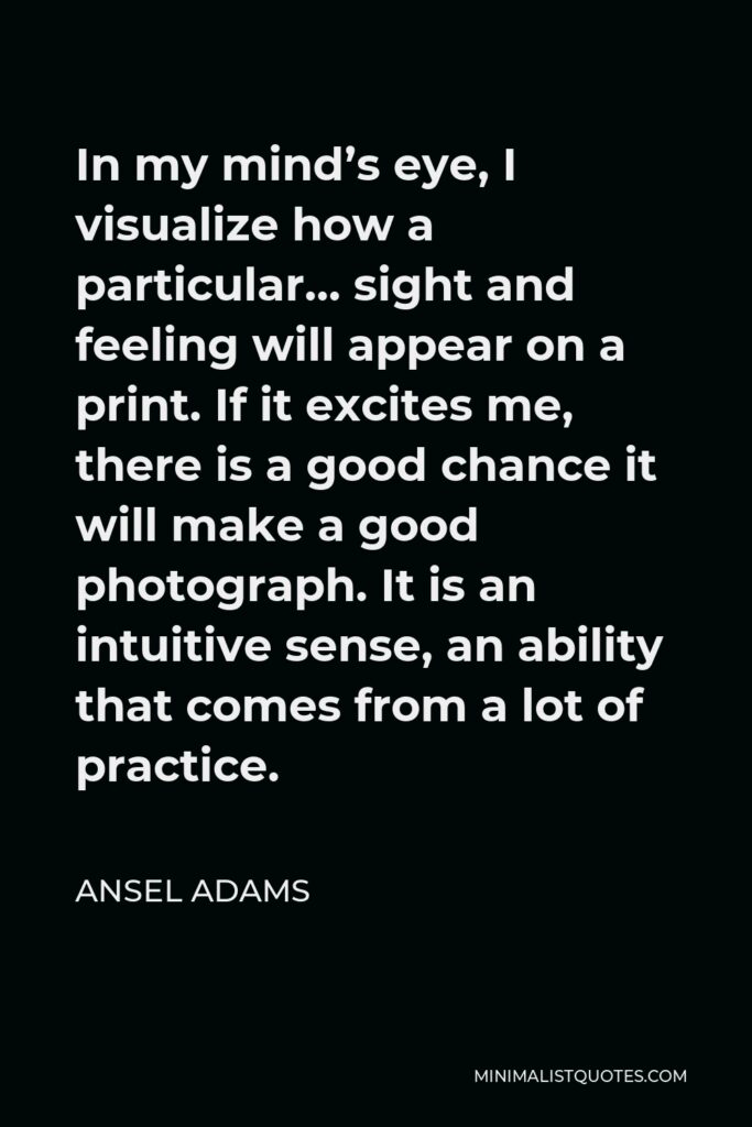 Ansel Adams Quote - In my mind’s eye, I visualize how a particular… sight and feeling will appear on a print. If it excites me, there is a good chance it will make a good photograph. It is an intuitive sense, an ability that comes from a lot of practice.