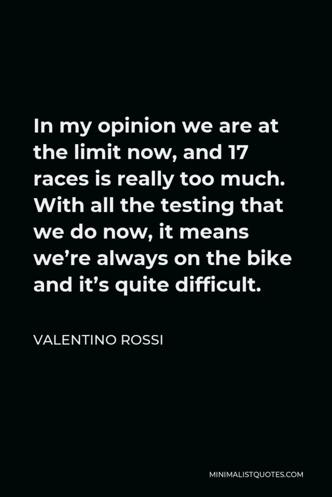 Valentino Rossi Quote - In my opinion we are at the limit now, and 17 races is really too much. With all the testing that we do now, it means we’re always on the bike and it’s quite difficult.