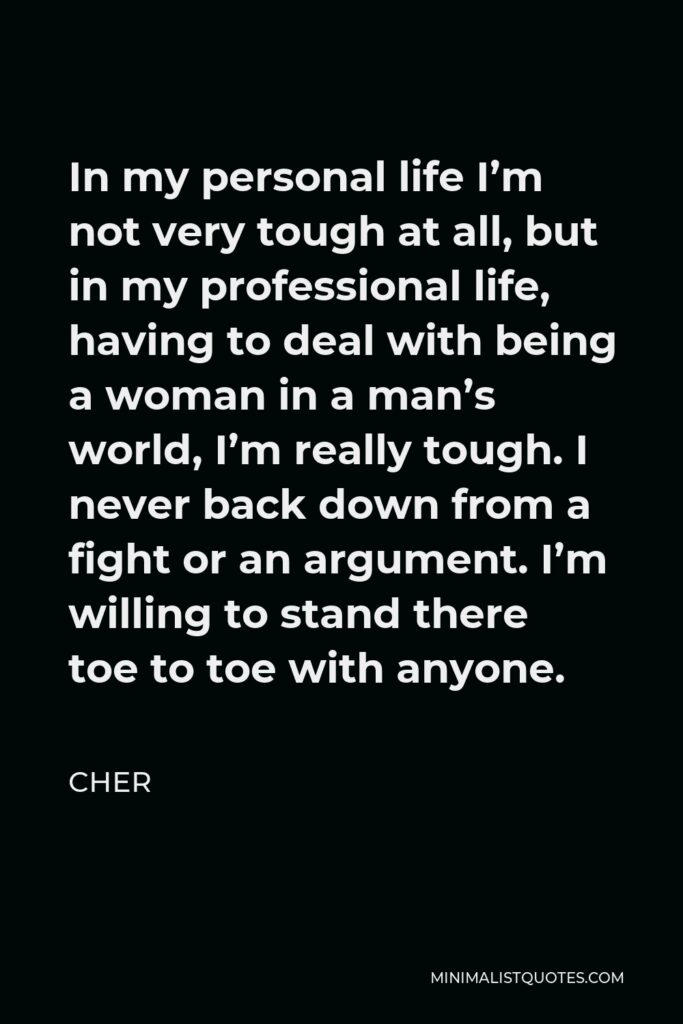 Cher Quote - In my personal life I’m not very tough at all, but in my professional life, having to deal with being a woman in a man’s world, I’m really tough. I never back down from a fight or an argument. I’m willing to stand there toe to toe with anyone.