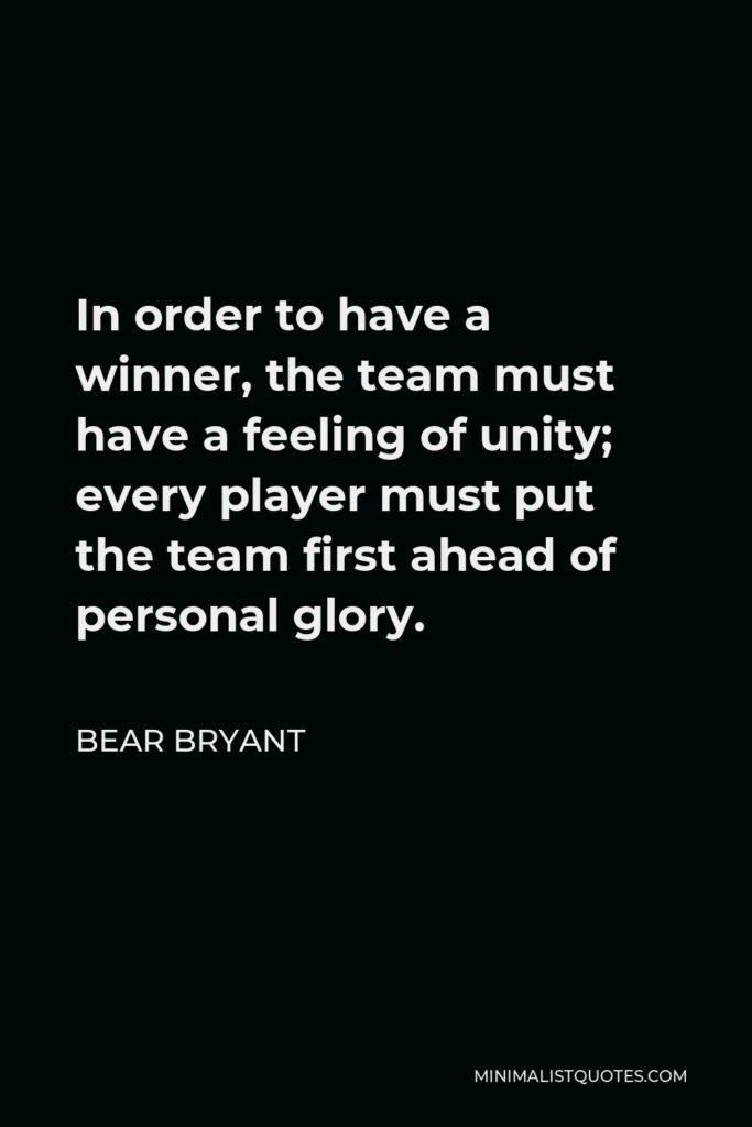 Bear Bryant Quote - In order to have a winner, the team must have a feeling of unity; every player must put the team first ahead of personal glory.