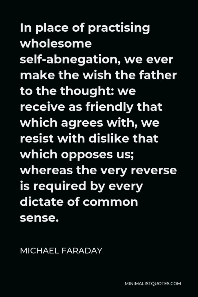 Michael Faraday Quote - In place of practising wholesome self-abnegation, we ever make the wish the father to the thought: we receive as friendly that which agrees with, we resist with dislike that which opposes us; whereas the very reverse is required by every dictate of common sense.