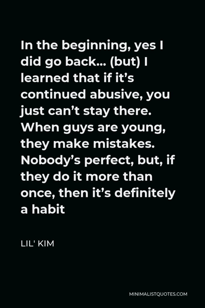 Lil' Kim Quote - In the beginning, yes I did go back… (but) I learned that if it’s continued abusive, you just can’t stay there. When guys are young, they make mistakes. Nobody’s perfect, but, if they do it more than once, then it’s definitely a habit