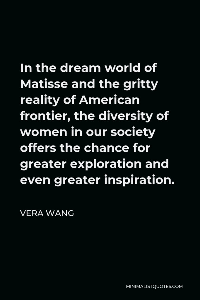 Vera Wang Quote - In the dream world of Matisse and the gritty reality of American frontier, the diversity of women in our society offers the chance for greater exploration and even greater inspiration.