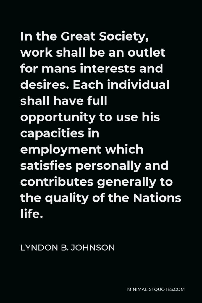 Lyndon B. Johnson Quote - In the Great Society, work shall be an outlet for mans interests and desires. Each individual shall have full opportunity to use his capacities in employment which satisfies personally and contributes generally to the quality of the Nations life.