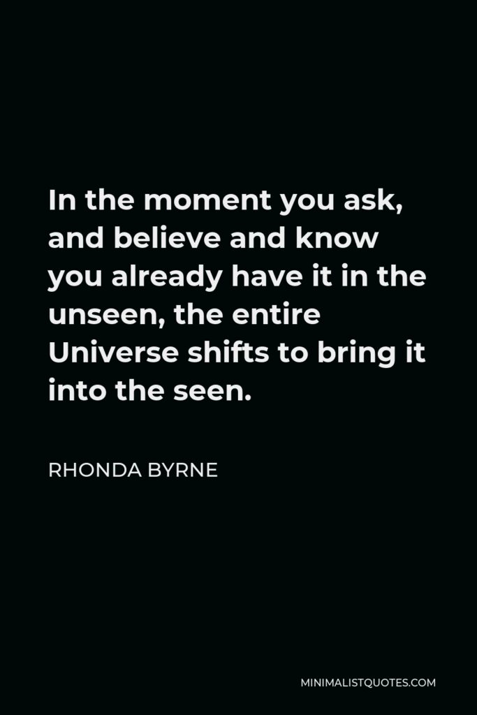 Rhonda Byrne Quote - In the moment you ask, and believe and know you already have it in the unseen, the entire Universe shifts to bring it into the seen.