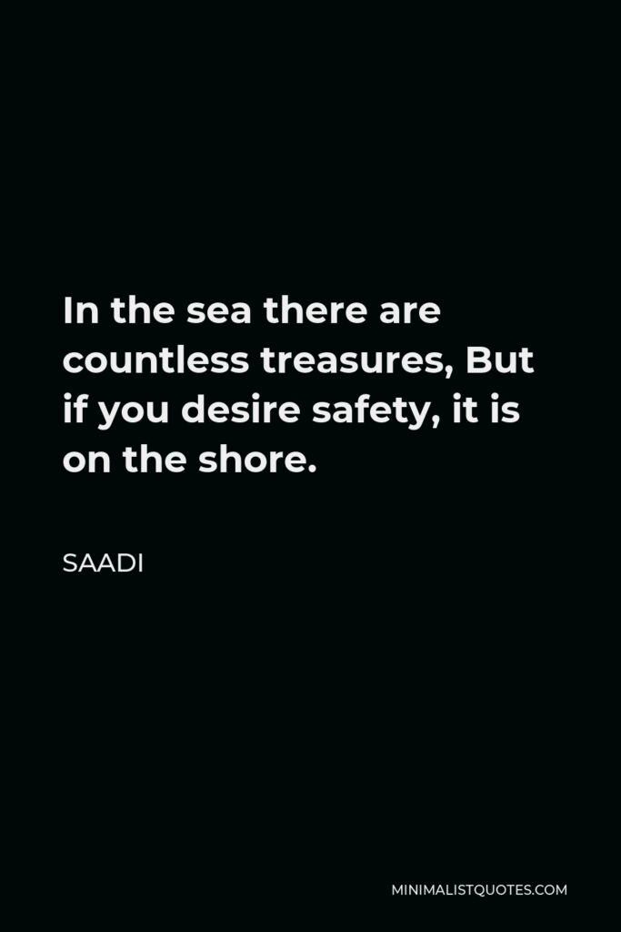 Saadi Quote - In the sea there are countless treasures, But if you desire safety, it is on the shore.