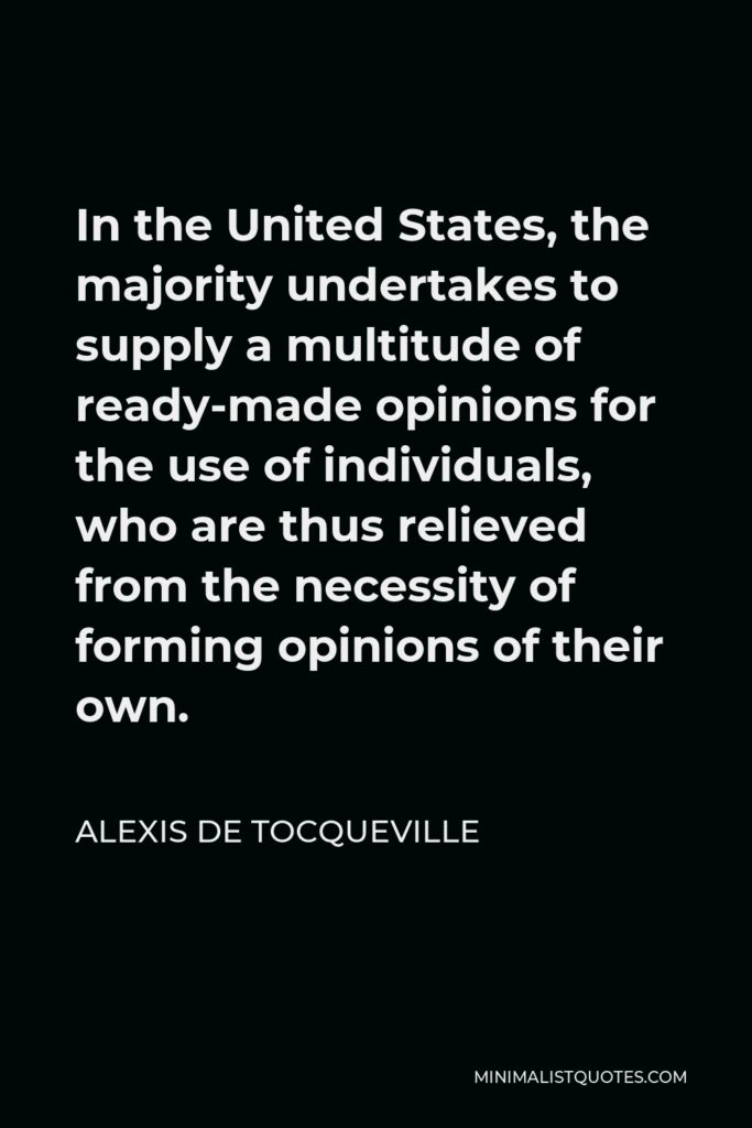 Alexis de Tocqueville Quote - In the United States, the majority undertakes to supply a multitude of ready-made opinions for the use of individuals, who are thus relieved from the necessity of forming opinions of their own.