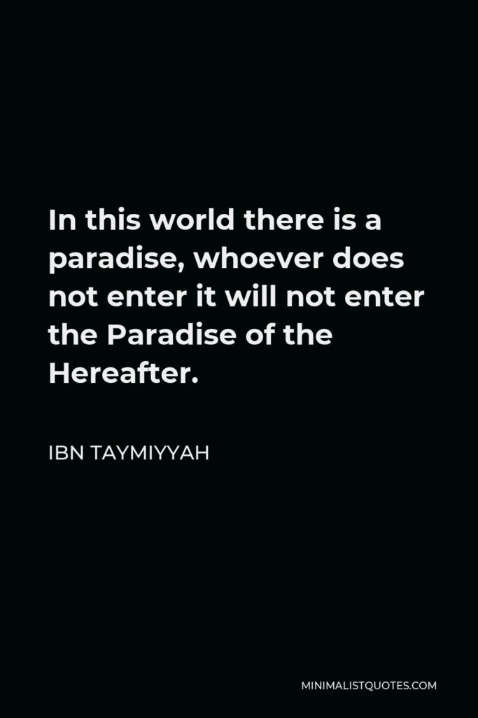 Ibn Taymiyyah Quote - In this world there is a paradise, whoever does not enter it will not enter the Paradise of the Hereafter.