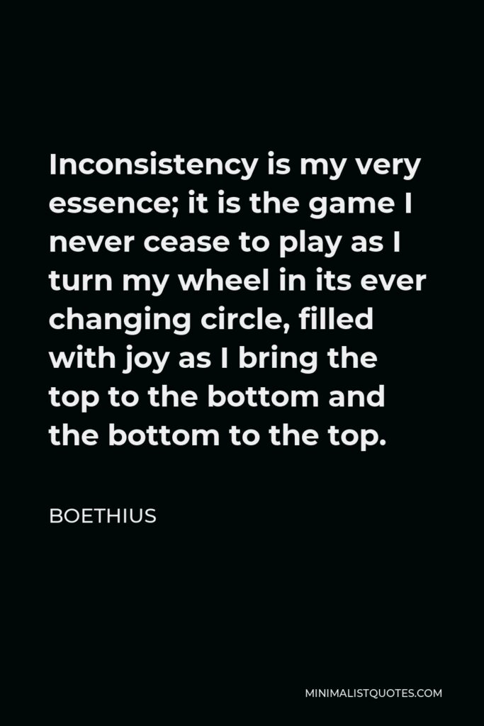 Boethius Quote - Inconsistency is my very essence; it is the game I never cease to play as I turn my wheel in its ever changing circle, filled with joy as I bring the top to the bottom and the bottom to the top.