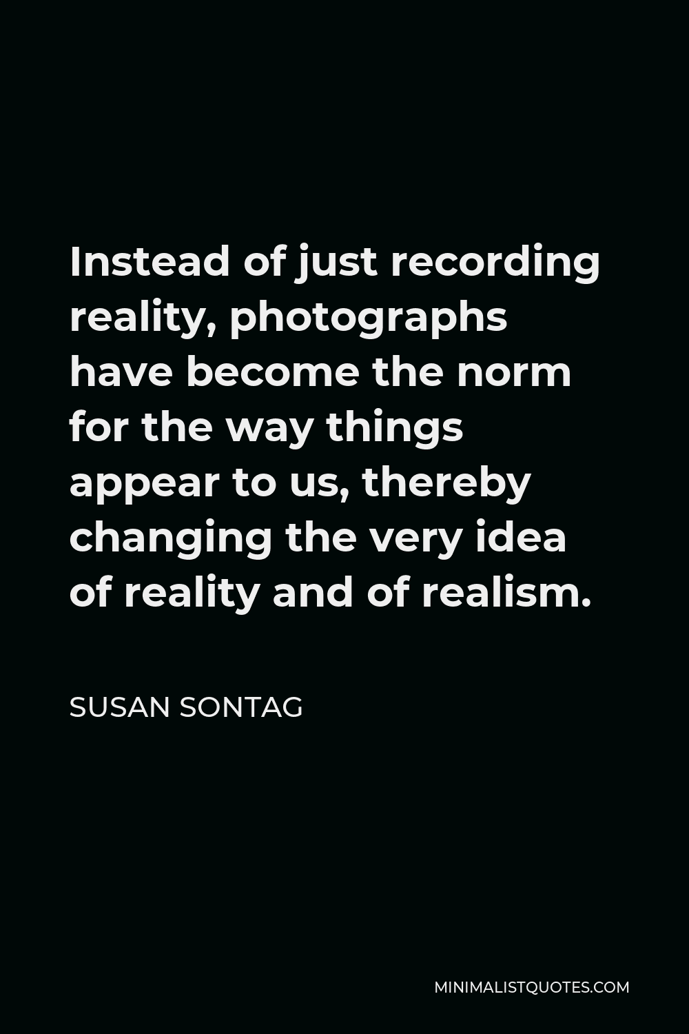Susan Sontag Quote - Instead of just recording reality, photographs have become the norm for the way things appear to us, thereby changing the very idea of reality and of realism.