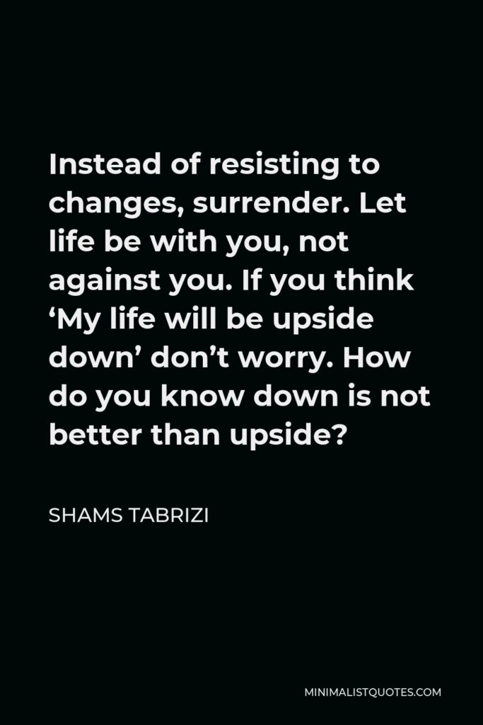 Shams Tabrizi Quote - Instead of resisting to changes, surrender. Let life be with you, not against you. If you think ‘My life will be upside down’ don’t worry. How do you know down is not better than upside?